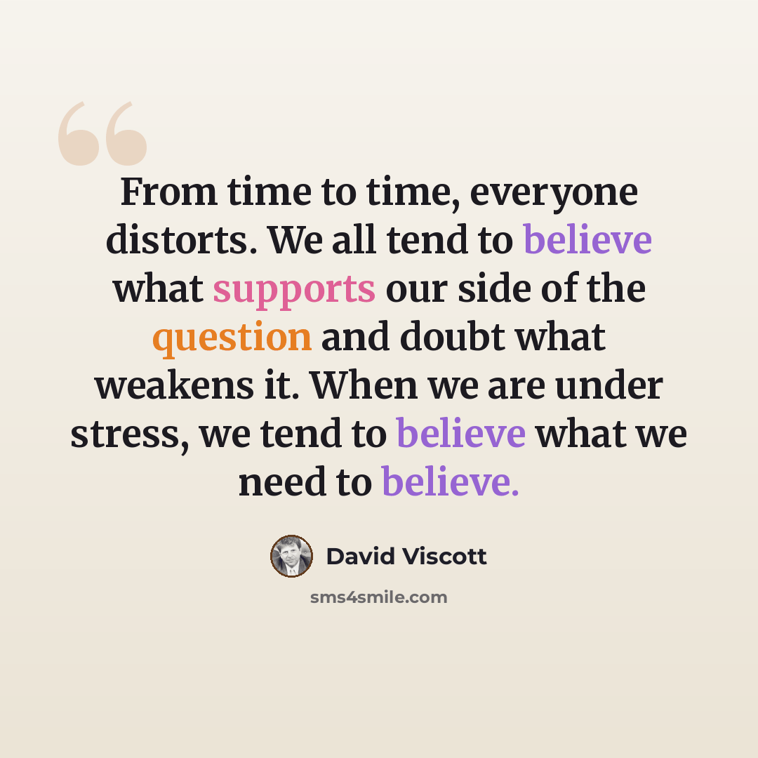 “From time to time, everyone distorts. We all tend to believe what supports our side of the question and doubt what weakens it. When we are under stress, we tend to believe what we need to believe.” quote by David Viscott