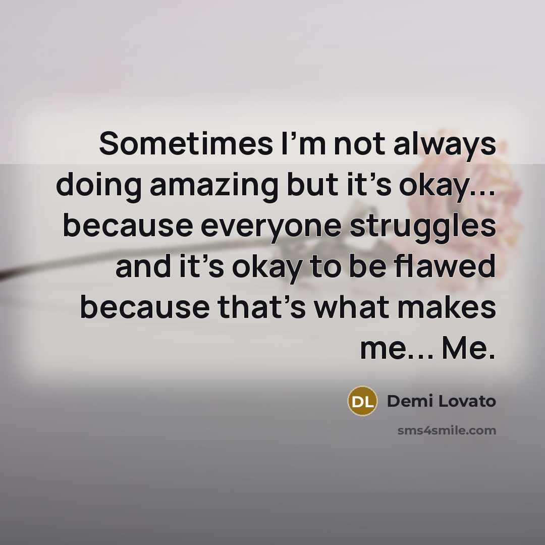 “Sometimes I'm not always doing amazing but it's okay... because everyone struggles and it's okay to be flawed because that's what makes me... Me.” quote by Demi Lovato