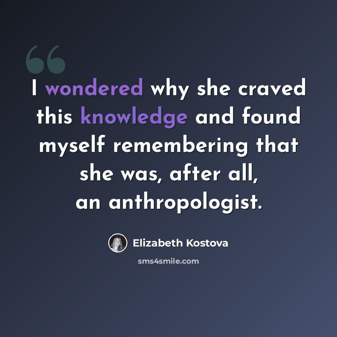 “I wondered why she craved this knowledge and found myself remembering that she was, after all, an anthropologist.” quote by Elizabeth Kostova
