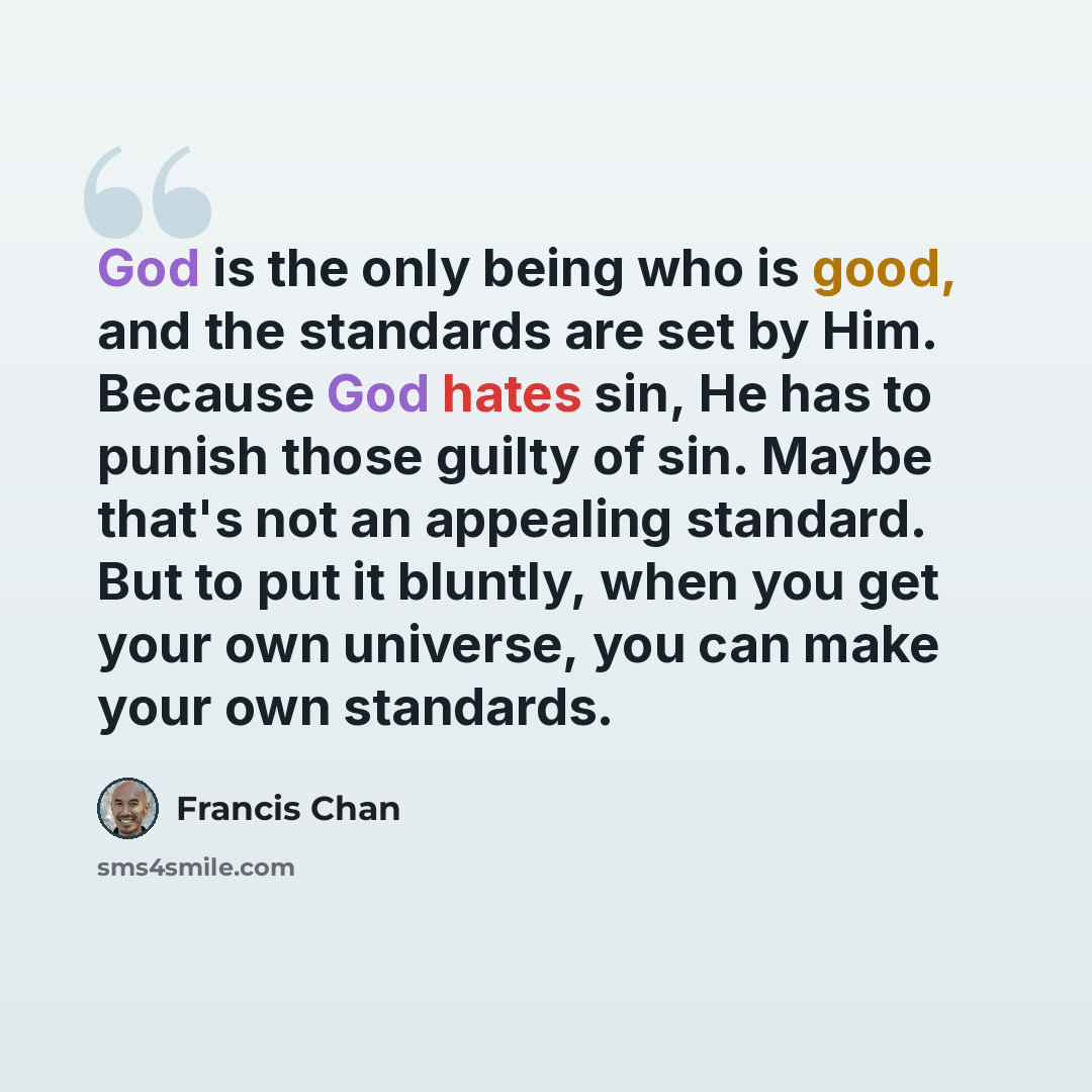 “God is the only being who is good, and the standards are set by Him. Because God hates sin, He has to punish those guilty of sin. Maybe that's not an appealing standard. But to put it bluntly, when you get your own universe, you can make your own standards.” quote by Francis Chan
