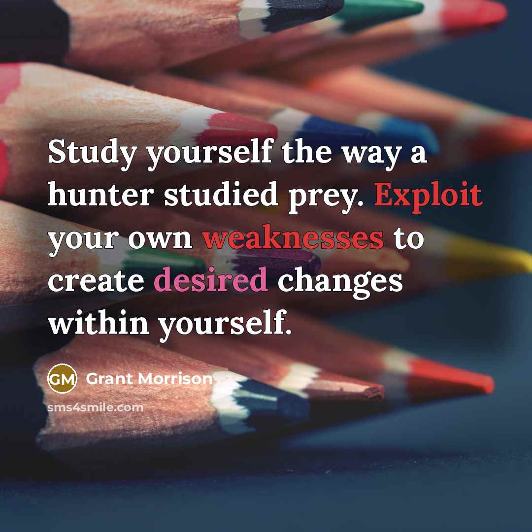 “Study yourself the way a hunter studied prey. Exploit your own weaknesses to create desired changes within yourself.” quote by Grant Morrison