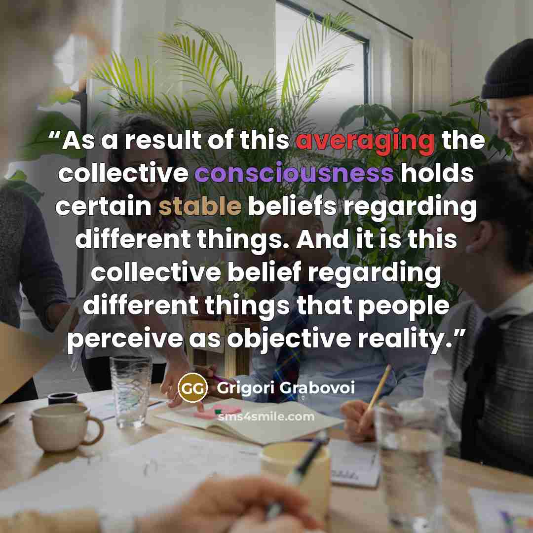 “As a result of this averaging the collective consciousness holds certain stable beliefs regarding different things. And it is this collective belief regarding different things that people perceive as objective reality.” quote by Grigori Grabovoi