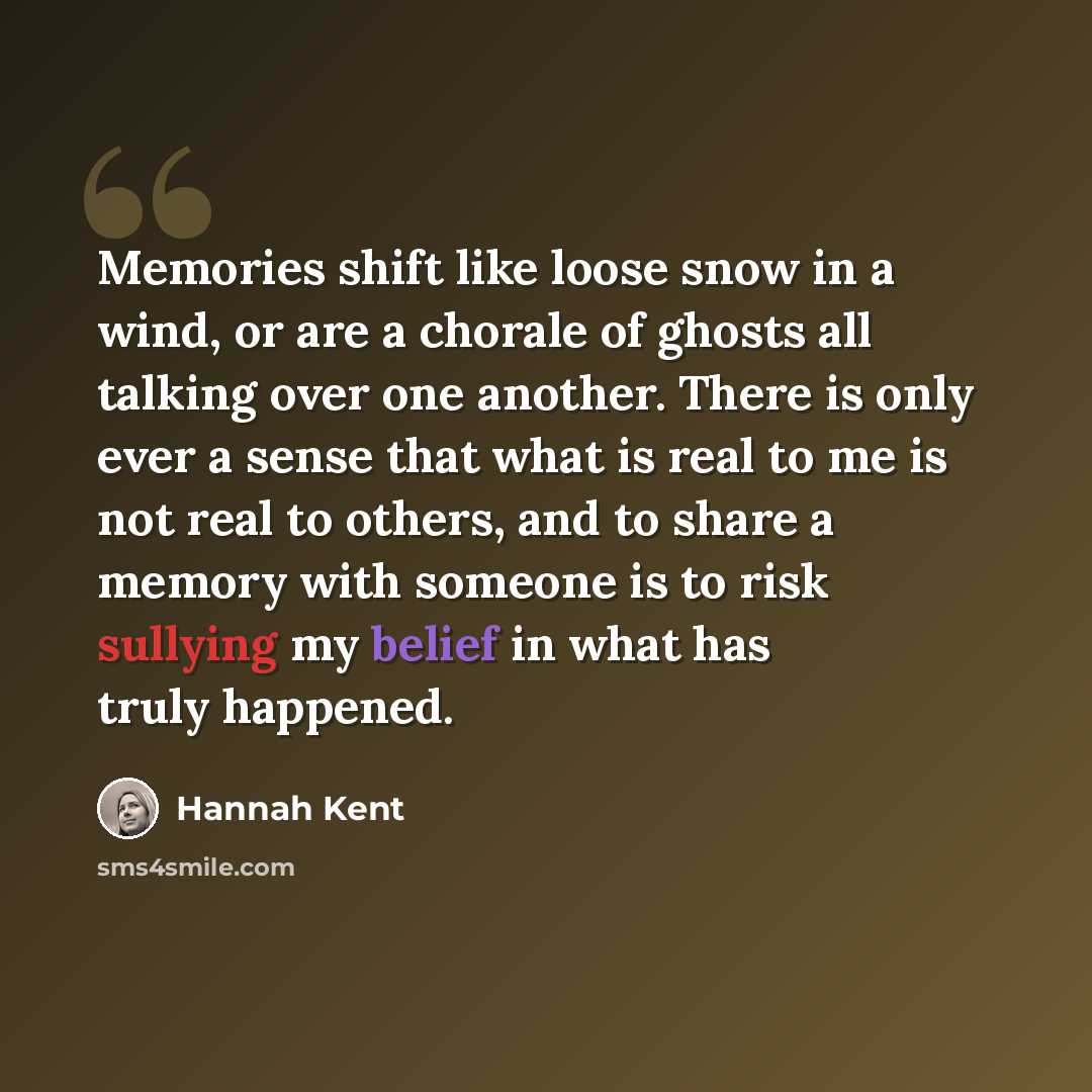 “Memories shift like loose snow in a wind, or are a chorale of ghosts all talking over one another. There is only ever a sense that what is real to me is not real to others, and to share a memory with someone is to risk sullying my belief in what has truly happened.” quote by Hannah Kent