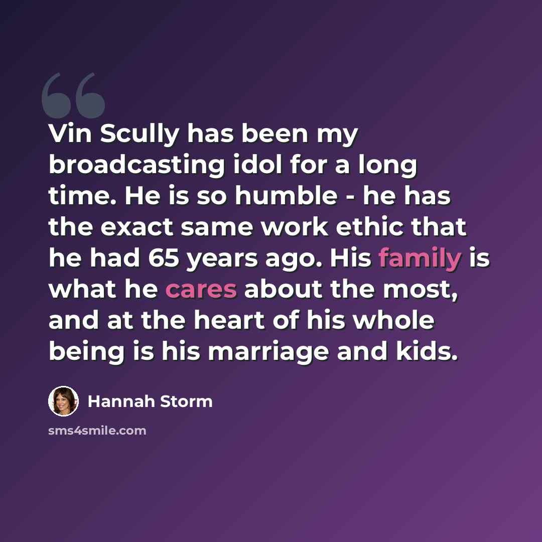 “Vin Scully has been my broadcasting idol for a long time. He is so humble - he has the exact same work ethic that he had 65 years ago. His family is what he cares about the most, and at the heart of his whole being is his marriage and kids.” quote by Hannah Storm