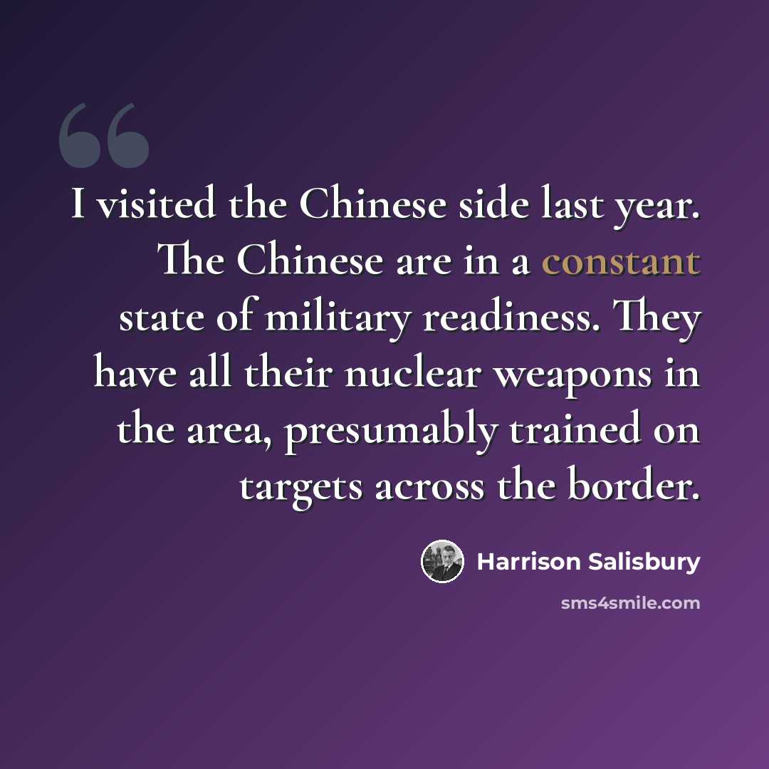 “I visited the Chinese side last year. The Chinese are in a constant state of military readiness. They have all their nuclear weapons in the area, presumably trained on targets across the border.” quote by Harrison Salisbury
