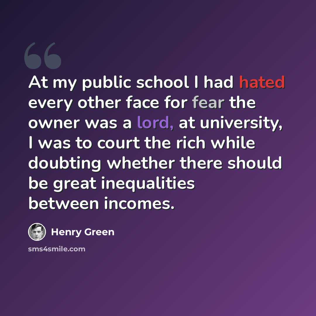 “At my public school I had hated every other face for fear the owner was a lord, at university, I was to court the rich while doubting whether there should be great inequalities between incomes.” quote by Henry Green
