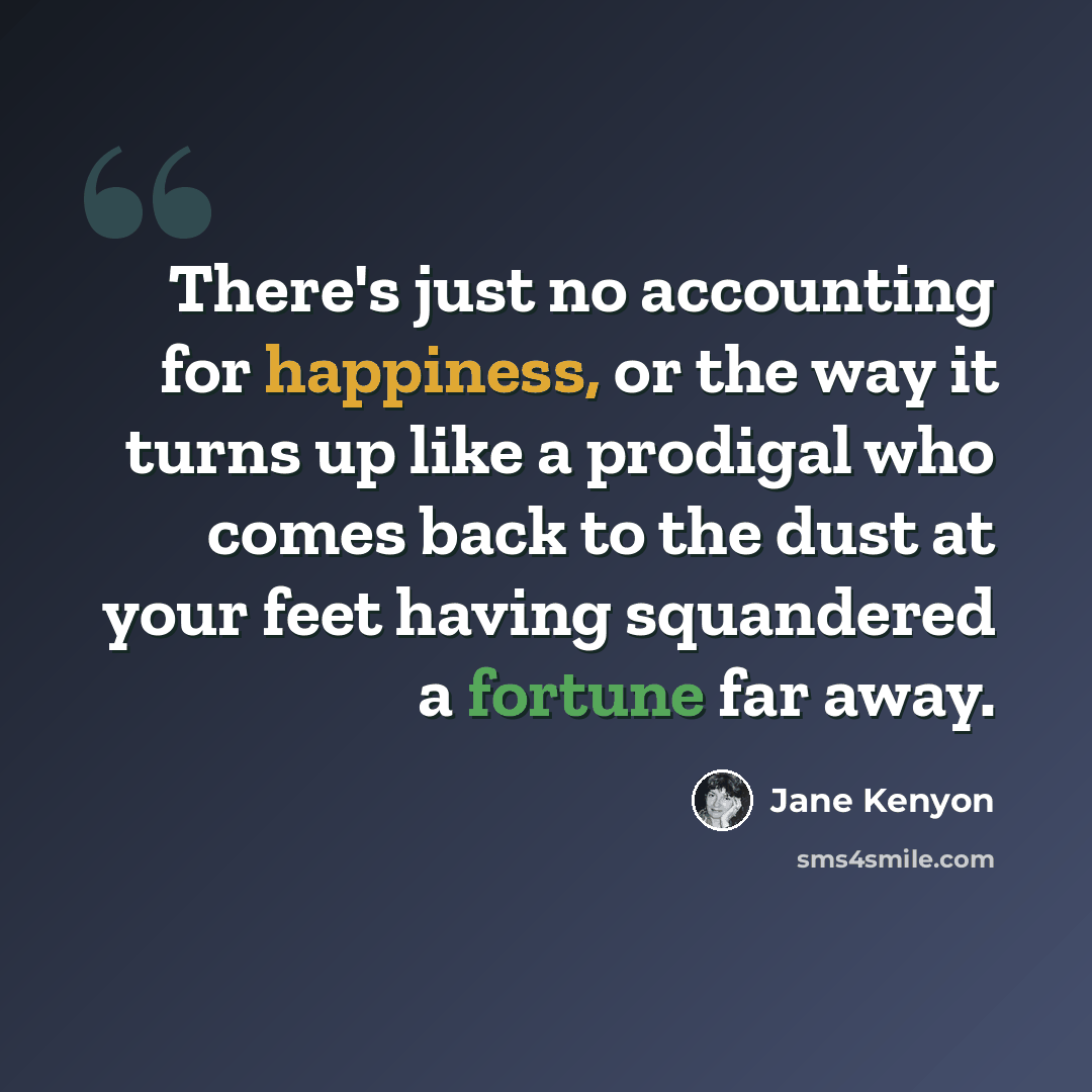 “There's just no accounting for happiness, or the way it turns up like a prodigal who comes back to the dust at your feet having squandered a fortune far away.” quote by Jane Kenyon