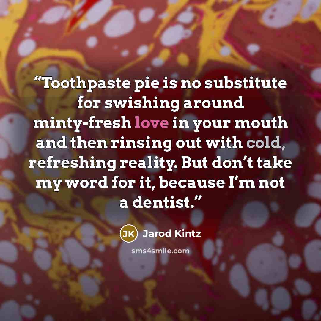 “Toothpaste pie is no substitute for swishing around minty-fresh love in your mouth and then rinsing out with cold, refreshing reality. But don’t take my word for it, because I’m not a dentist.” quote by Jarod Kintz