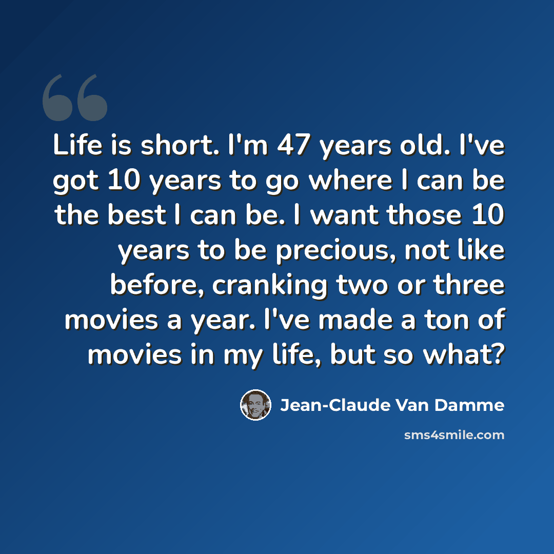 “Life is short. I'm 47 years old. I've got 10 years to go where I can be the best I can be. I want those 10 years to be precious, not like before, cranking two or three movies a year. I've made a ton of movies in my life, but so what?” quote by Jean-Claude Van Damme