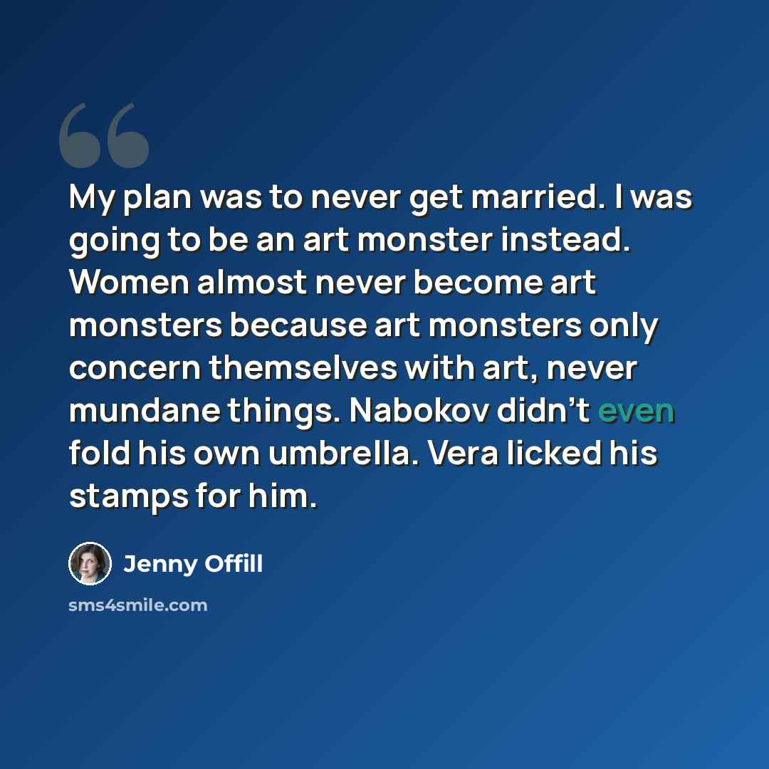 “My plan was to never get married. I was going to be an art monster instead. Women almost never become art monsters because art monsters only concern themselves with art, never mundane things. Nabokov didn't even fold his own umbrella. Vera licked his stamps for him.” quote by Jenny Offill