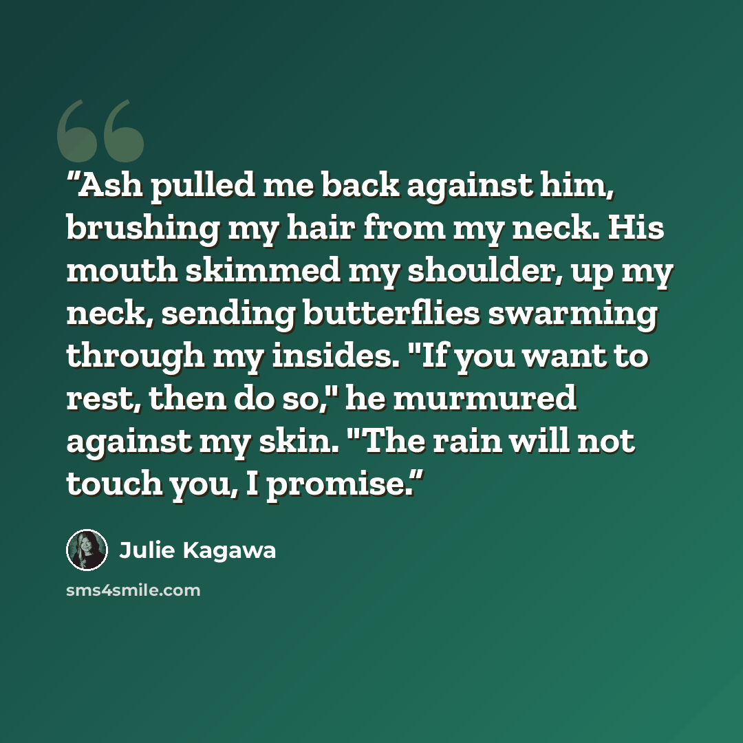 “Ash pulled me back against him, brushing my hair from my neck. His mouth skimmed my shoulder, up my neck, sending butterflies swarming through my insides. "If you want to rest, then do so," he murmured against my skin. "The rain will not touch you, I promise.” quote by Julie Kagawa