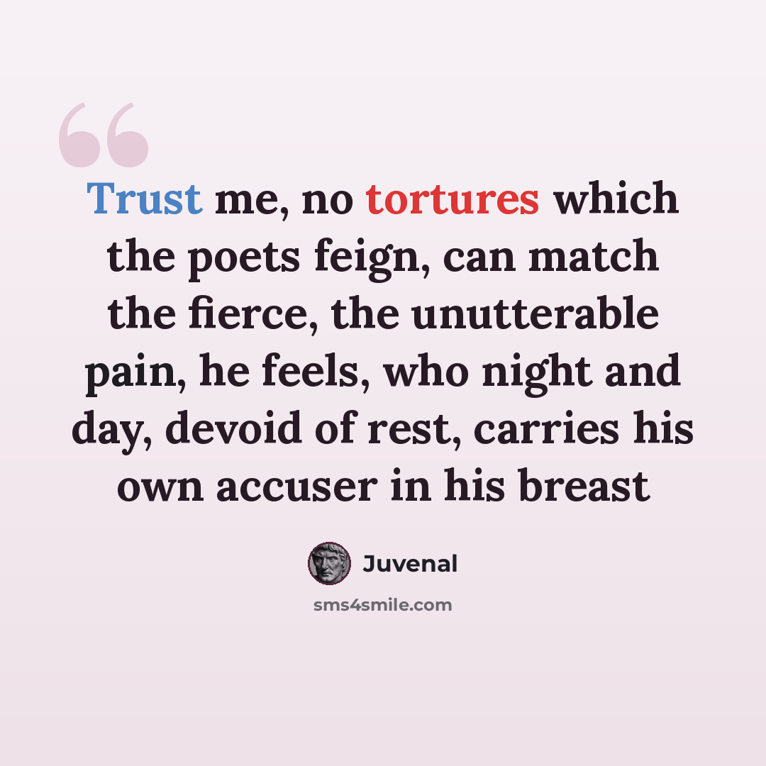 “Trust me, no tortures which the poets feign, can match the fierce, the unutterable pain, he feels, who night and day, devoid of rest, carries his own accuser in his breast” quote by Juvenal