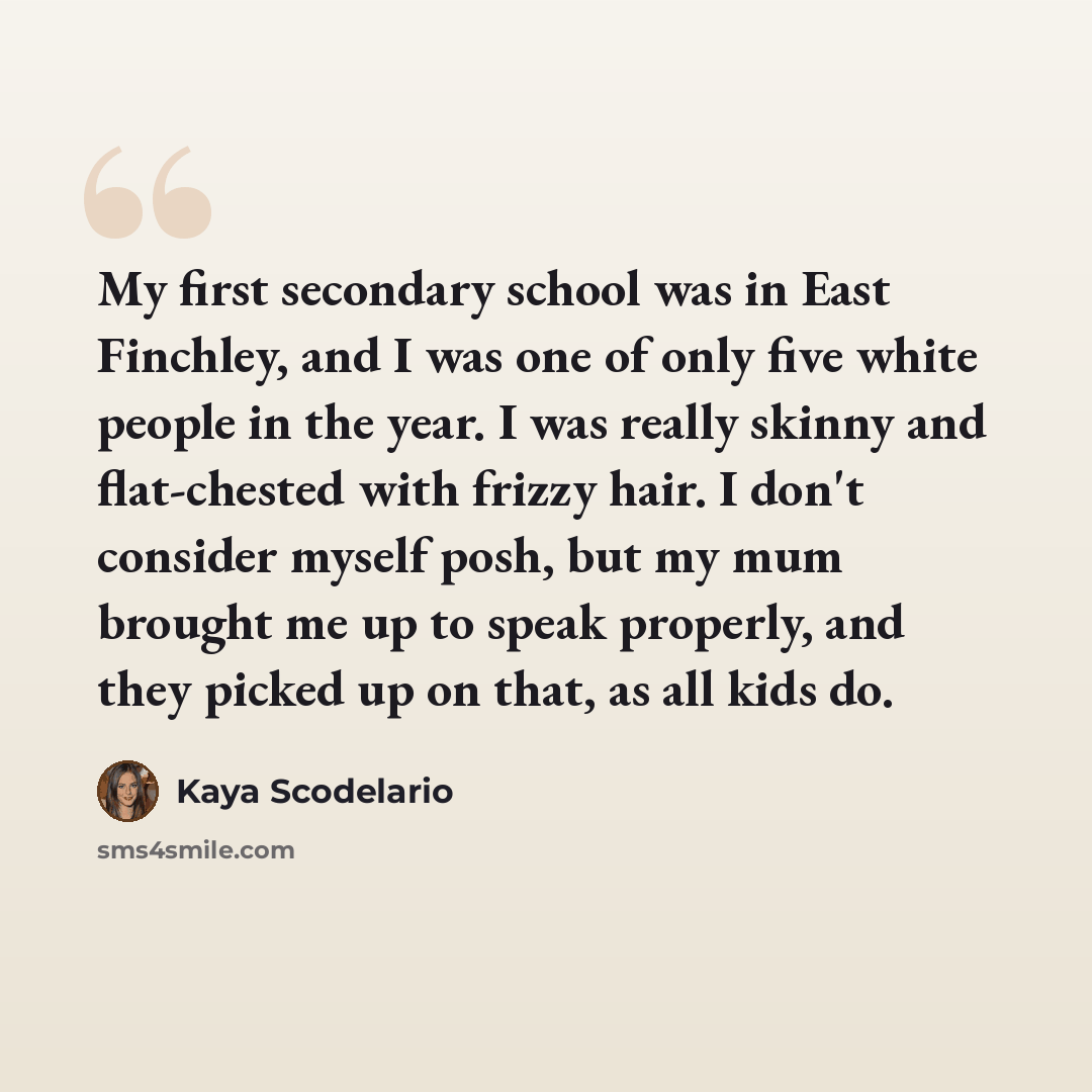 “My first secondary school was in East Finchley, and I was one of only five white people in the year. I was really skinny and flat-chested with frizzy hair. I don't consider myself posh, but my mum brought me up to speak properly, and they picked up on that, as all kids do.” quote by Kaya Scodelario