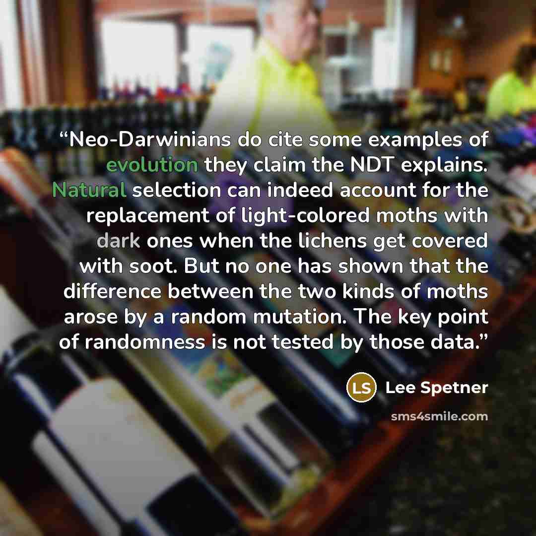 “Neo-Darwinians do cite some examples of evolution they claim the NDT explains. Natural selection can indeed account for the replacement of light-colored moths with dark ones when the lichens get covered with soot. But no one has shown that the difference between the two kinds of moths arose by a…” quote by Lee Spetner