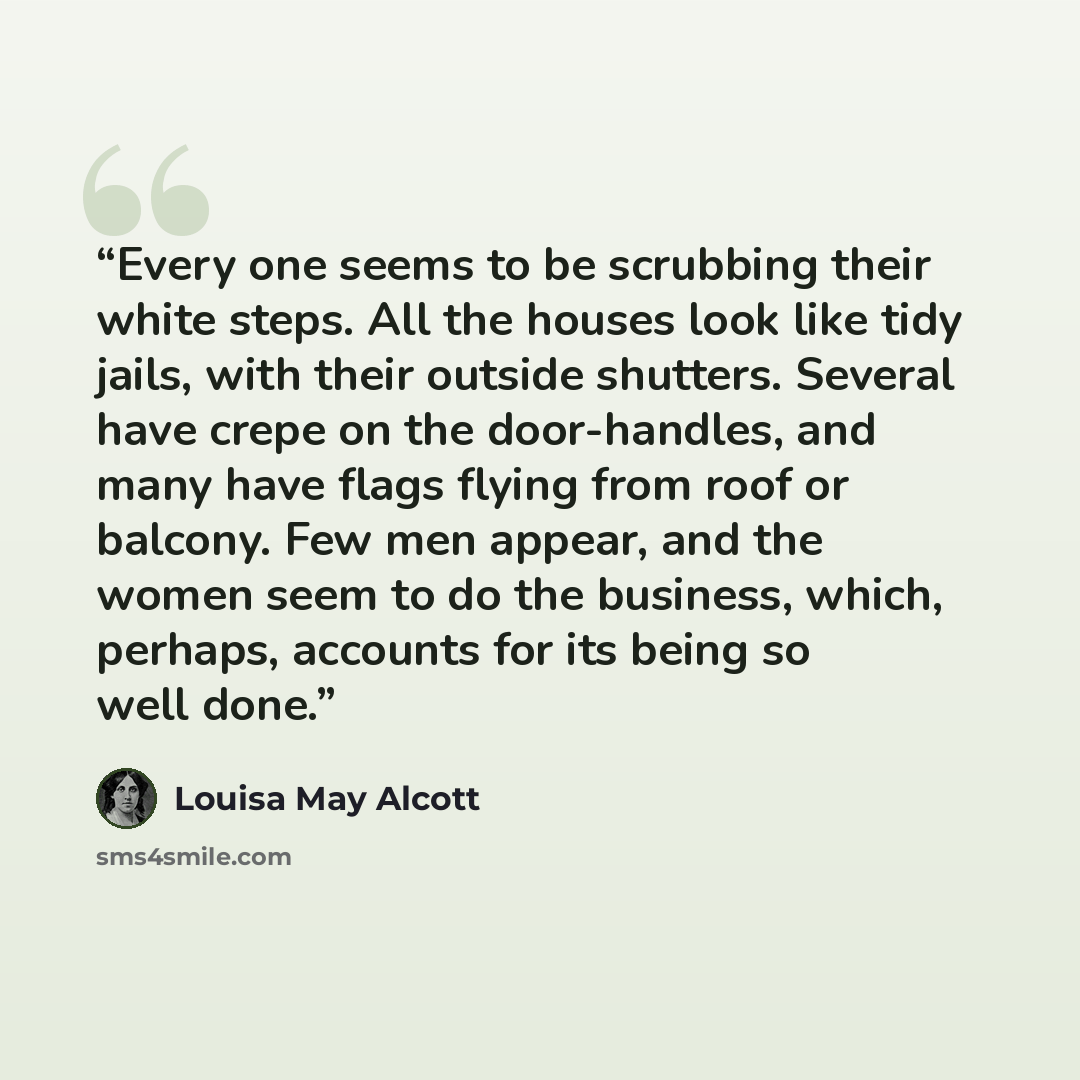 “Every one seems to be scrubbing their white steps. All the houses look like tidy jails, with their outside shutters. Several have crepe on the door-handles, and many have flags flying from roof or balcony. Few men appear, and the women seem to do the business, which, perhaps, accounts for its…” quote by Louisa May Alcott
