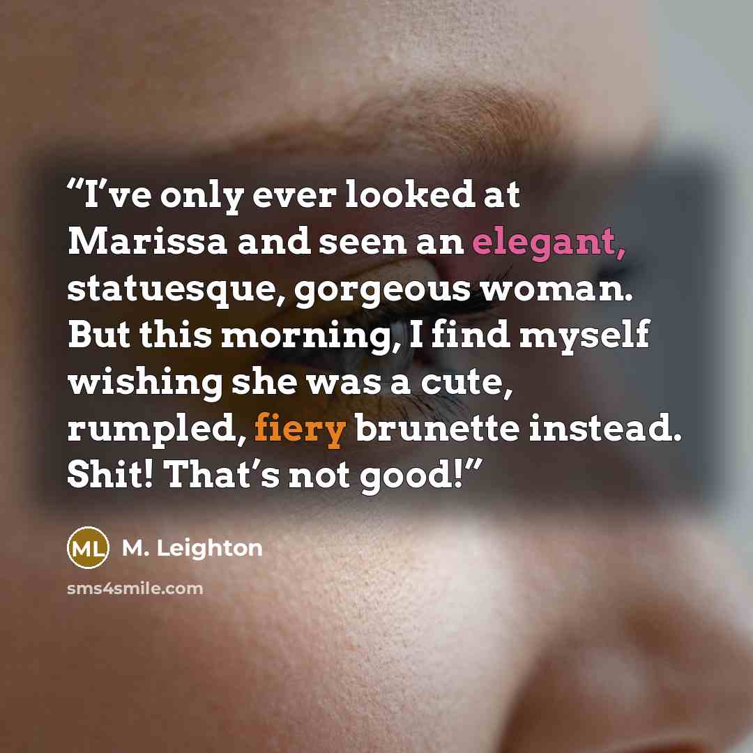 “I’ve only ever looked at Marissa and seen an elegant, statuesque, gorgeous woman. But this morning, I find myself wishing she was a cute, rumpled, fiery brunette instead. Shit! That’s not good!” quote by M. Leighton
