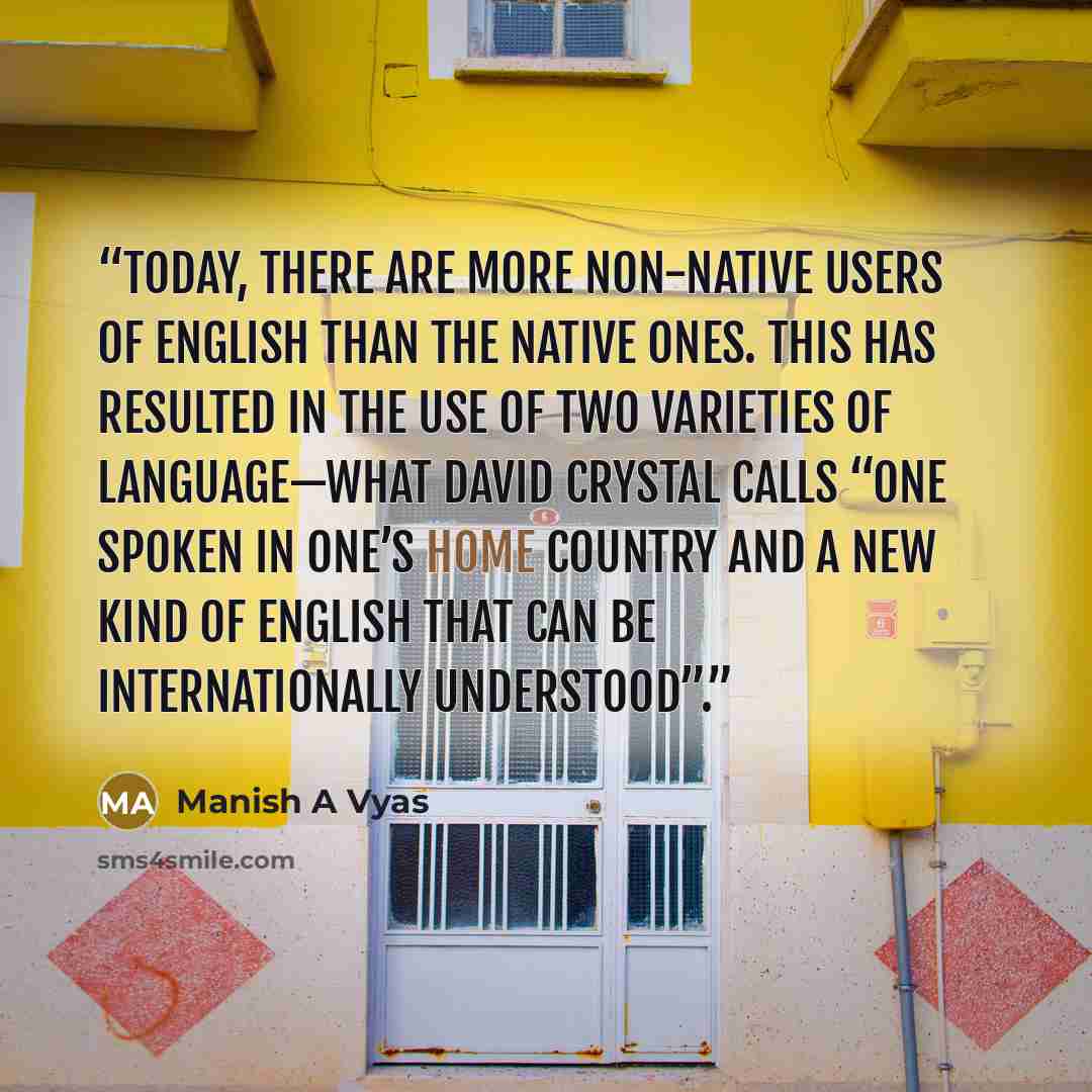 “Today, there are more non-native users of English than the native ones. This has resulted in the use of two varieties of language—what David Crystal calls “one spoken in one’s home country and a new kind of English that can be internationally understood”.” quote by Manish A Vyas
