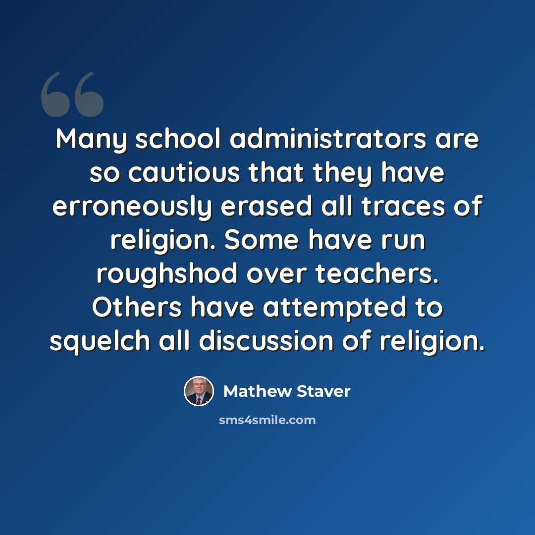 “Many school administrators are so cautious that they have erroneously erased all traces of religion. Some have run roughshod over teachers. Others have attempted to squelch all discussion of religion.” quote by Mathew Staver