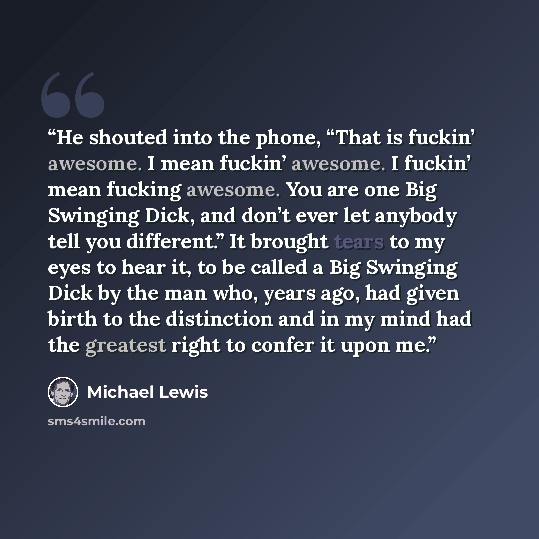 “He shouted into the phone, “That is fuckin’ awesome. I mean fuckin’ awesome. I fuckin’ mean fucking awesome. You are one Big Swinging Dick, and don’t ever let anybody tell you different.” It brought tears to my eyes to hear it, to be called a Big Swinging Dick by the man who, years ago, had given…” quote by Michael Lewis