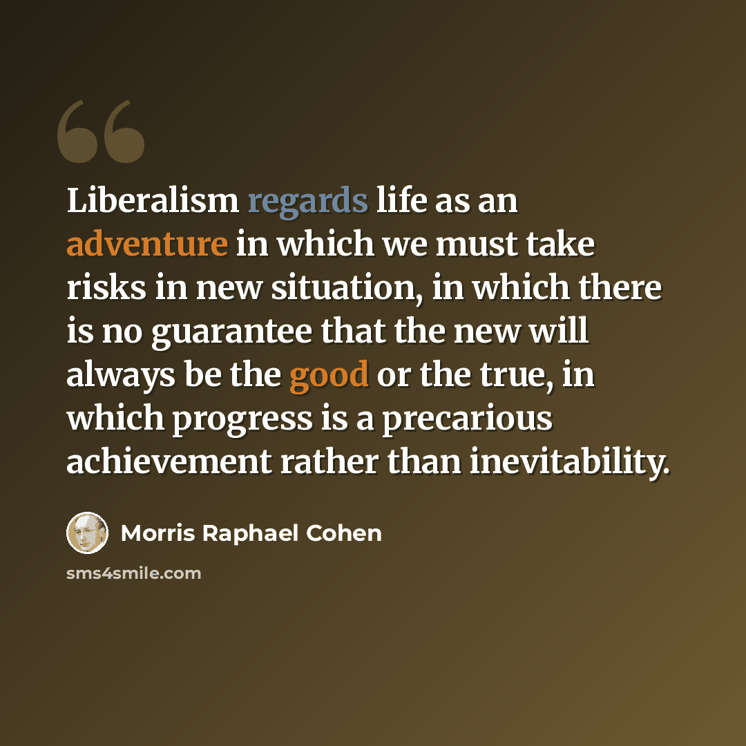 “Liberalism regards life as an adventure in which we must take risks in new situation, in which there is no guarantee that the new will always be the good or the true, in which progress is a precarious achievement rather than inevitability.” quote by Morris Raphael Cohen
