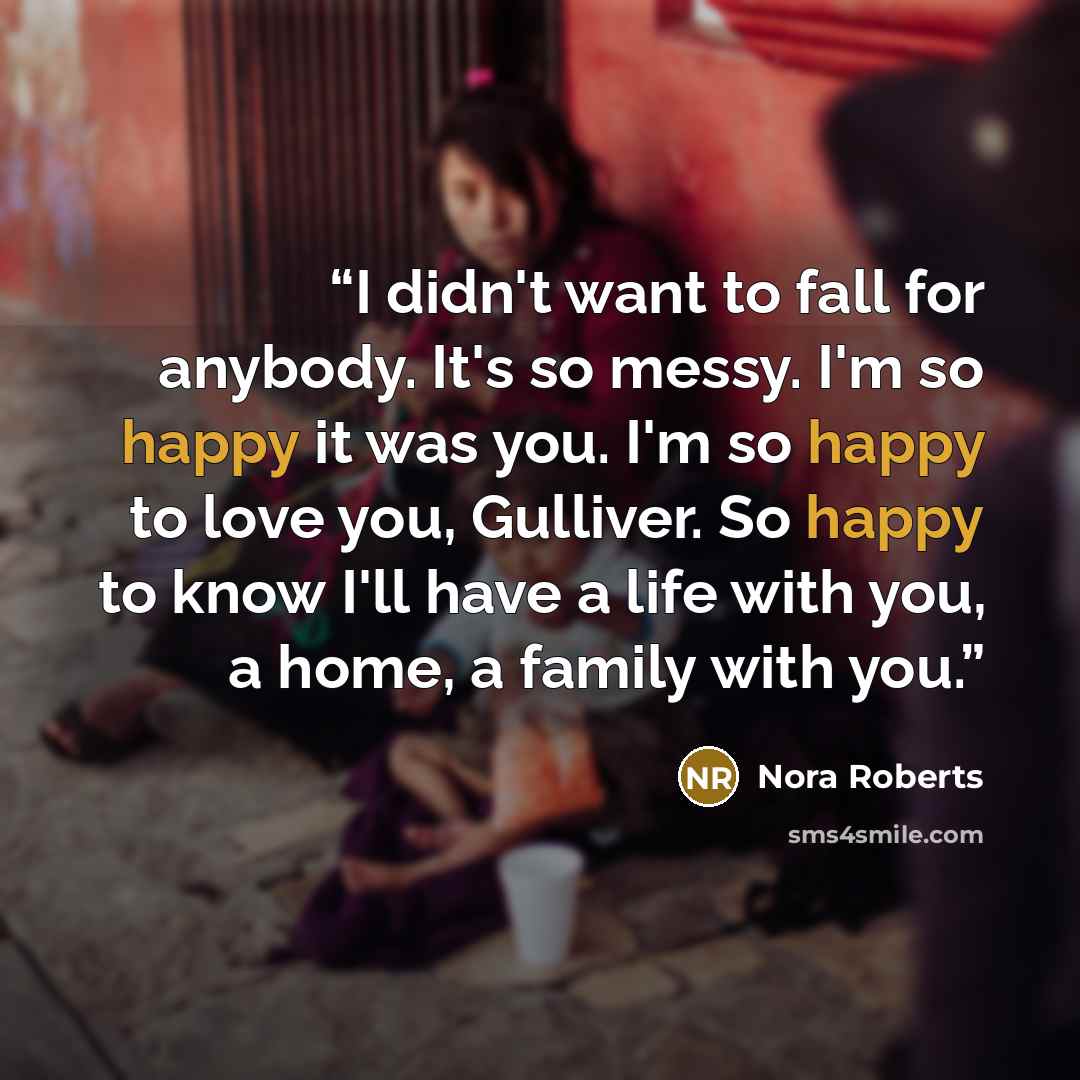 “I didn't want to fall for anybody. It's so messy. I'm so happy it was you. I'm so happy to love you, Gulliver. So happy to know I'll have a life with you, a home, a family with you.” quote by Nora Roberts