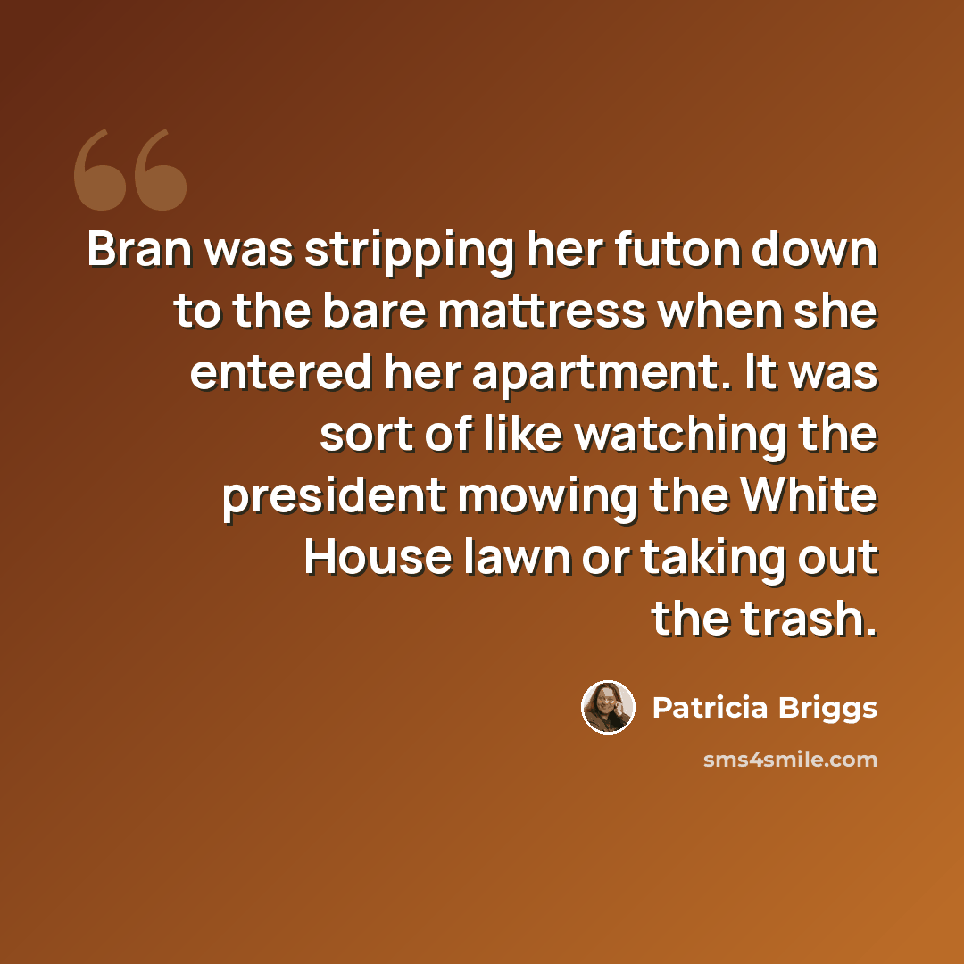 “Bran was stripping her futon down to the bare mattress when she entered her apartment. It was sort of like watching the president mowing the White House lawn or taking out the trash.” quote by Patricia Briggs