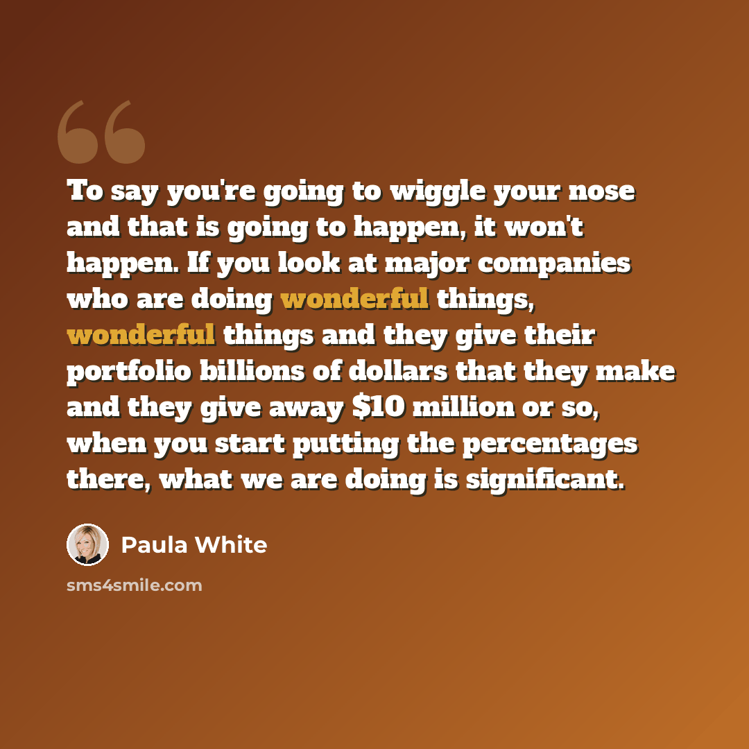 “To say you're going to wiggle your nose and that is going to happen, it won't happen. If you look at major companies who are doing wonderful things, wonderful things and they give their portfolio billions of dollars that they make and they give away $10 million or so, when you start putting the…” quote by Paula White