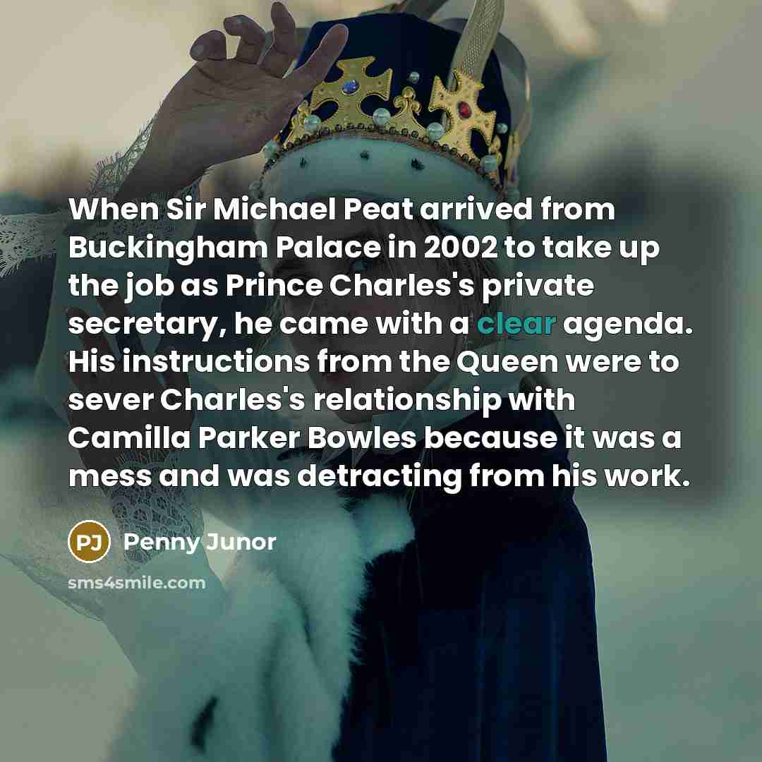“When Sir Michael Peat arrived from Buckingham Palace in 2002 to take up the job as Prince Charles's private secretary, he came with a clear agenda. His instructions from the Queen were to sever Charles's relationship with Camilla Parker Bowles because it was a mess and was detracting from his work.” quote by Penny Junor