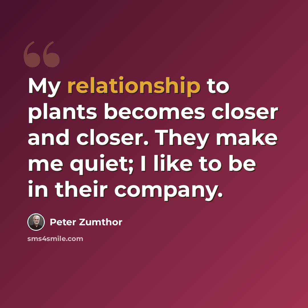 “My relationship to plants becomes closer and closer. They make me quiet; I like to be in their company.” quote by Peter Zumthor