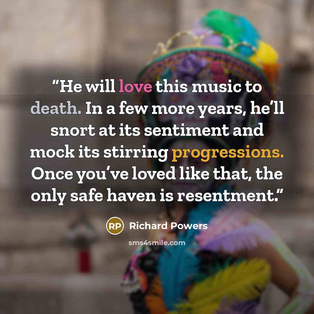 “He will love this music to death. In a few more years, he’ll snort at its sentiment and mock its stirring progressions. Once you’ve loved like that, the only safe haven is resentment.” quote by Richard Powers