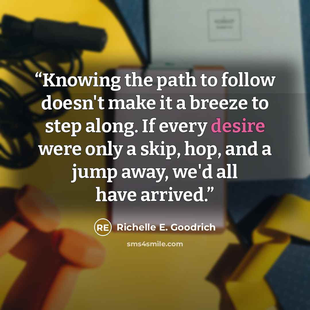 “Knowing the path to follow doesn't make it a breeze to step along. If every desire were only a skip, hop, and a jump away, we'd all have arrived.” quote by Richelle E. Goodrich