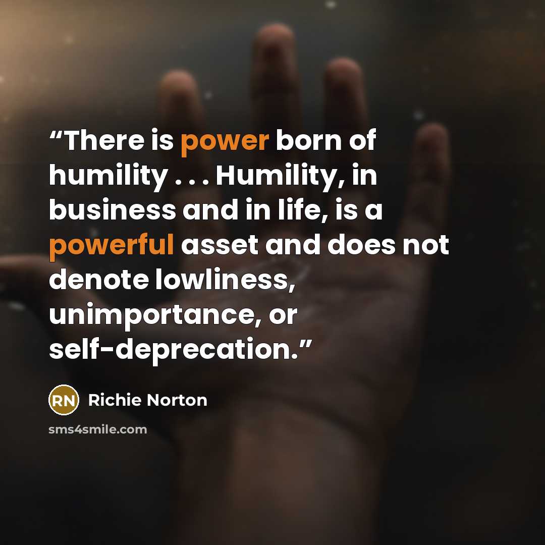 “There is power born of humility . . . Humility, in business and in life, is a powerful asset and does not denote lowliness, unimportance, or self-deprecation.” quote by Richie Norton