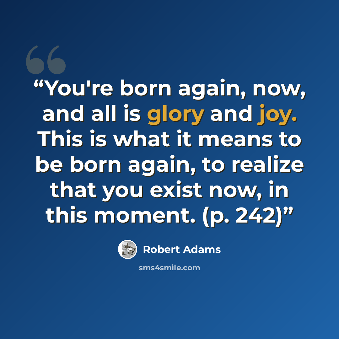 “You're born again, now, and all is glory and joy. This is what it means to be born again, to realize that you exist now, in this moment. (p. 242)” quote by Robert Adams