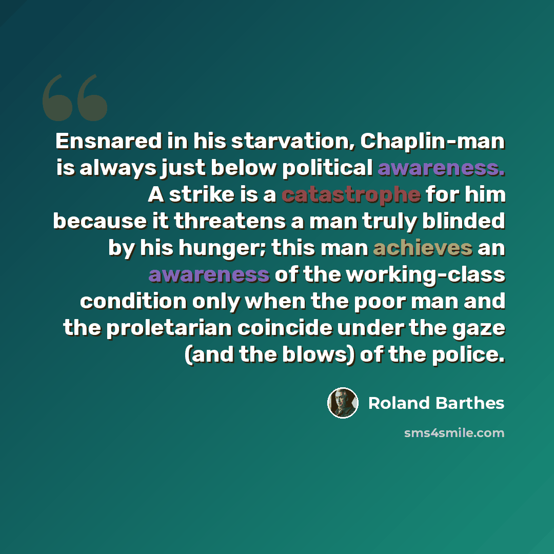 “Ensnared in his starvation, Chaplin-man is always just below political awareness. A strike is a catastrophe for him because it threatens a man truly blinded by his hunger; this man achieves an awareness of the working-class condition only when the poor man and the proletarian coincide under the…” quote by Roland Barthes