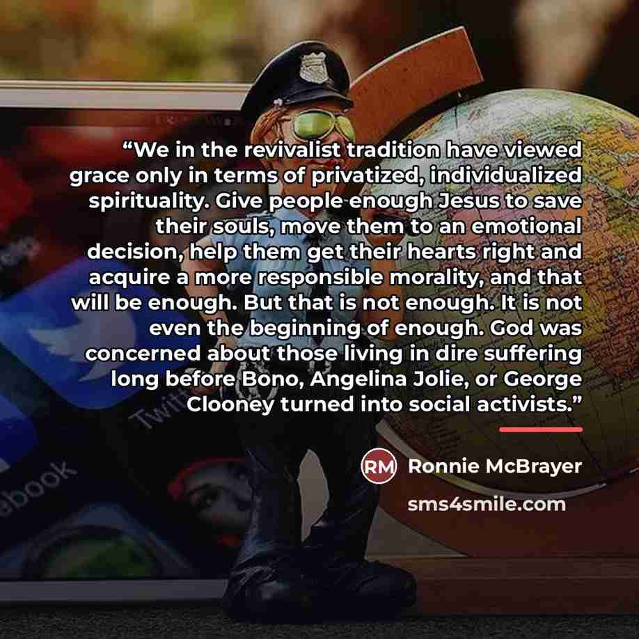 “We in the revivalist tradition have viewed grace only in terms of privatized, individualized spirituality. Give people enough Jesus to save their souls, move them to an emotional decision, help them get their hearts right and acquire a more responsible morality, and that will be enough. But that…” quote by Ronnie McBrayer