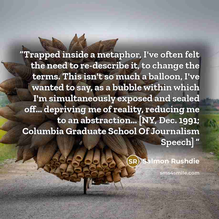 “Trapped inside a metaphor, I've often felt the need to re-describe it, to change the terms. This isn't so much a balloon, I've wanted to say, as a bubble within which I'm simultaneously exposed and sealed off… depriving me of reality, reducing me to an abstraction… [NY, Dec. 1991; Columbia…” quote by Salmon Rushdie