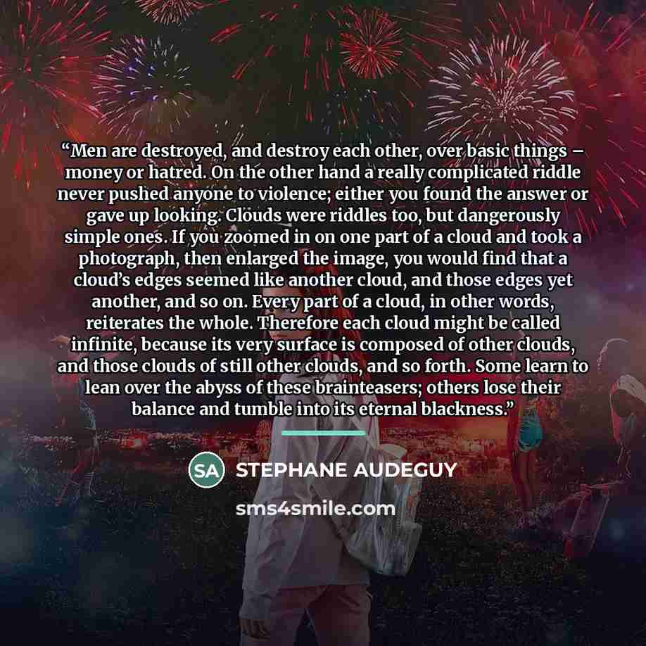 “Men are destroyed, and destroy each other, over basic things – money or hatred. On the other hand a really complicated riddle never pushed anyone to violence; either you found the answer or gave up looking. Clouds were riddles too, but dangerously simple ones. If you zoomed in on one part of a…” quote by STEPHANE AUDEGUY
