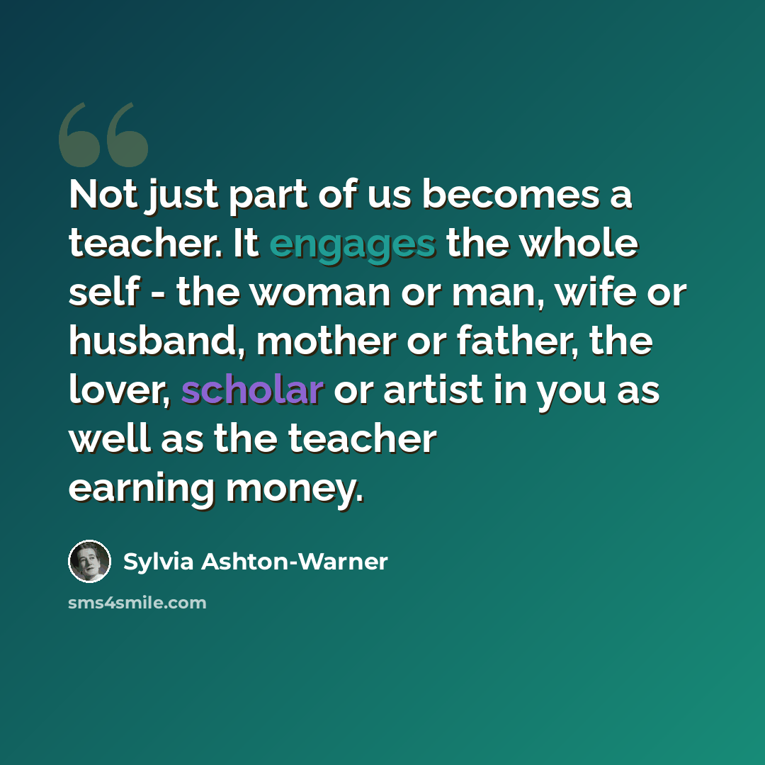 “Not just part of us becomes a teacher. It engages the whole self - the woman or man, wife or husband, mother or father, the lover, scholar or artist in you as well as the teacher earning money.” quote by Sylvia Ashton-Warner