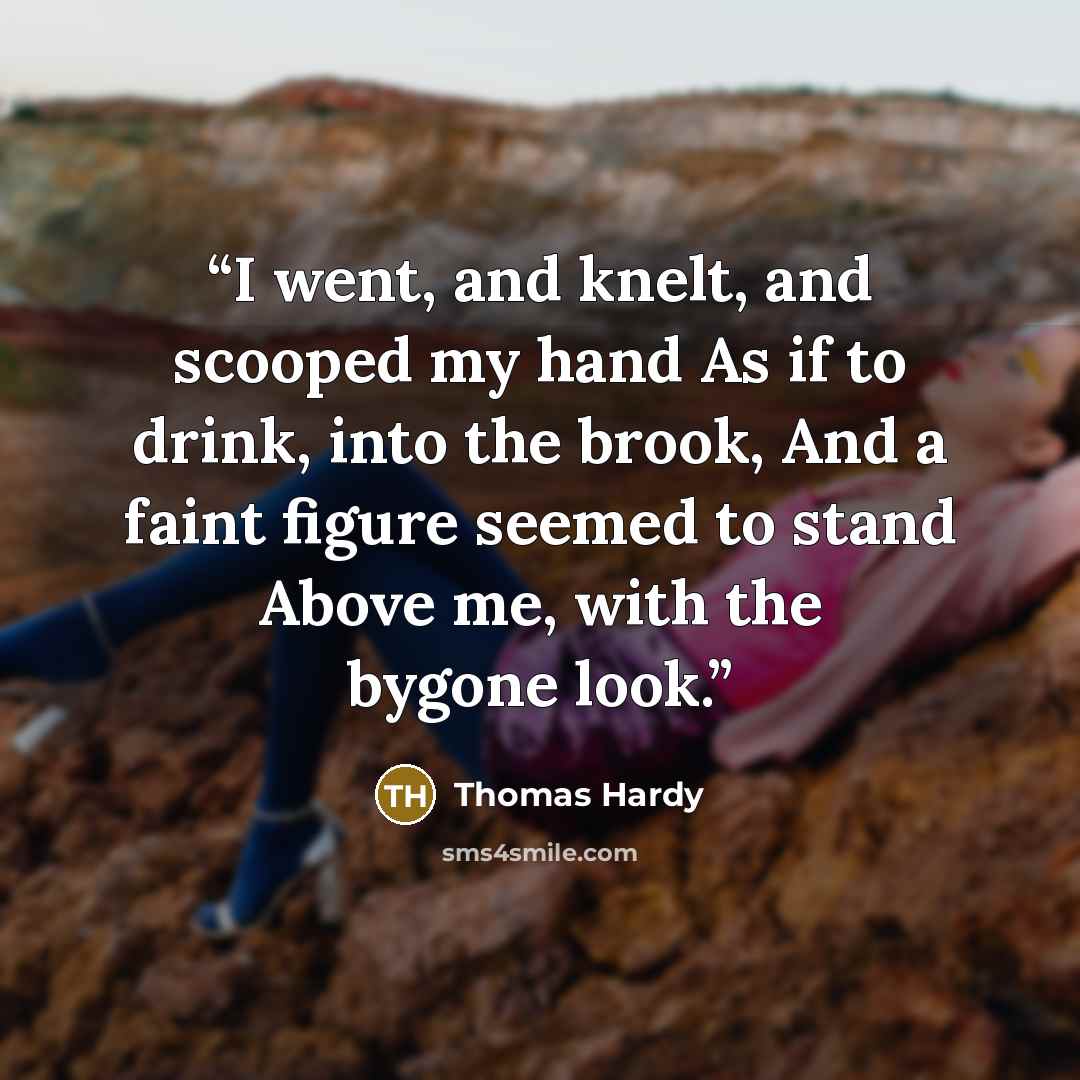 “I went, and knelt, and scooped my hand As if to drink, into the brook, And a faint figure seemed to stand Above me, with the bygone look.” quote by Thomas Hardy