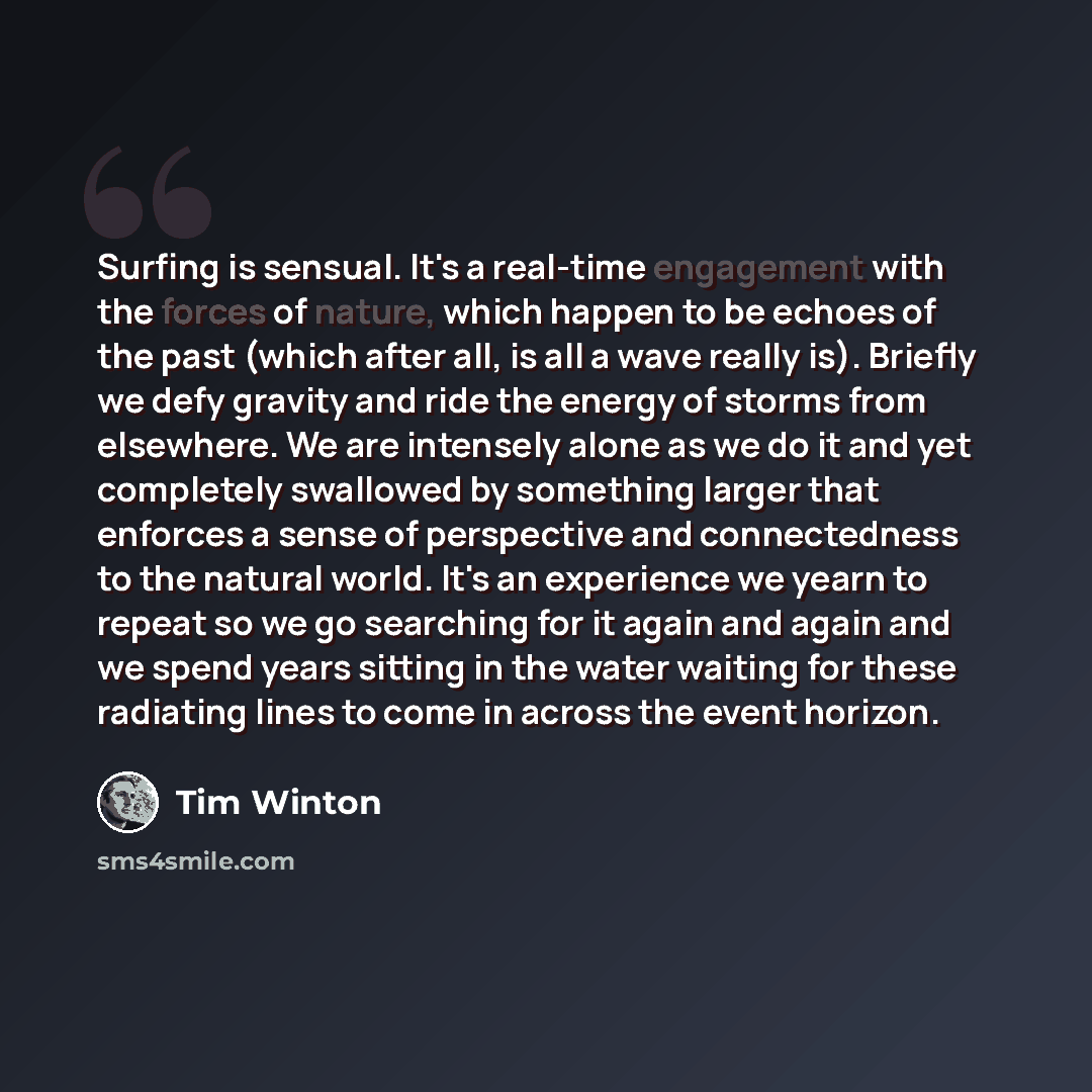 “Surfing is sensual. It's a real-time engagement with the forces of nature, which happen to be echoes of the past (which after all, is all a wave really is). Briefly we defy gravity and ride the energy of storms from elsewhere. We are intensely alone as we do it and yet completely swallowed by…” quote by Tim Winton