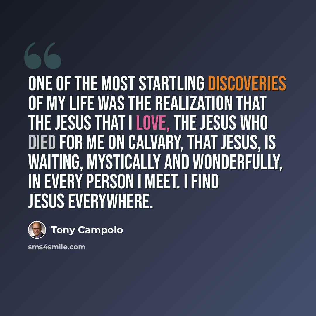 “One of the most startling discoveries of my life was the realization that the Jesus that I love, the Jesus who died for me on Calvary, that Jesus, is waiting, mystically and wonderfully, in every person I meet. I find Jesus everywhere.” quote by Tony Campolo