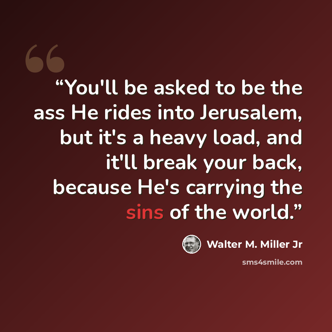 “You'll be asked to be the ass He rides into Jerusalem, but it's a heavy load, and it'll break your back, because He's carrying the sins of the world.” quote by Walter M. Miller Jr