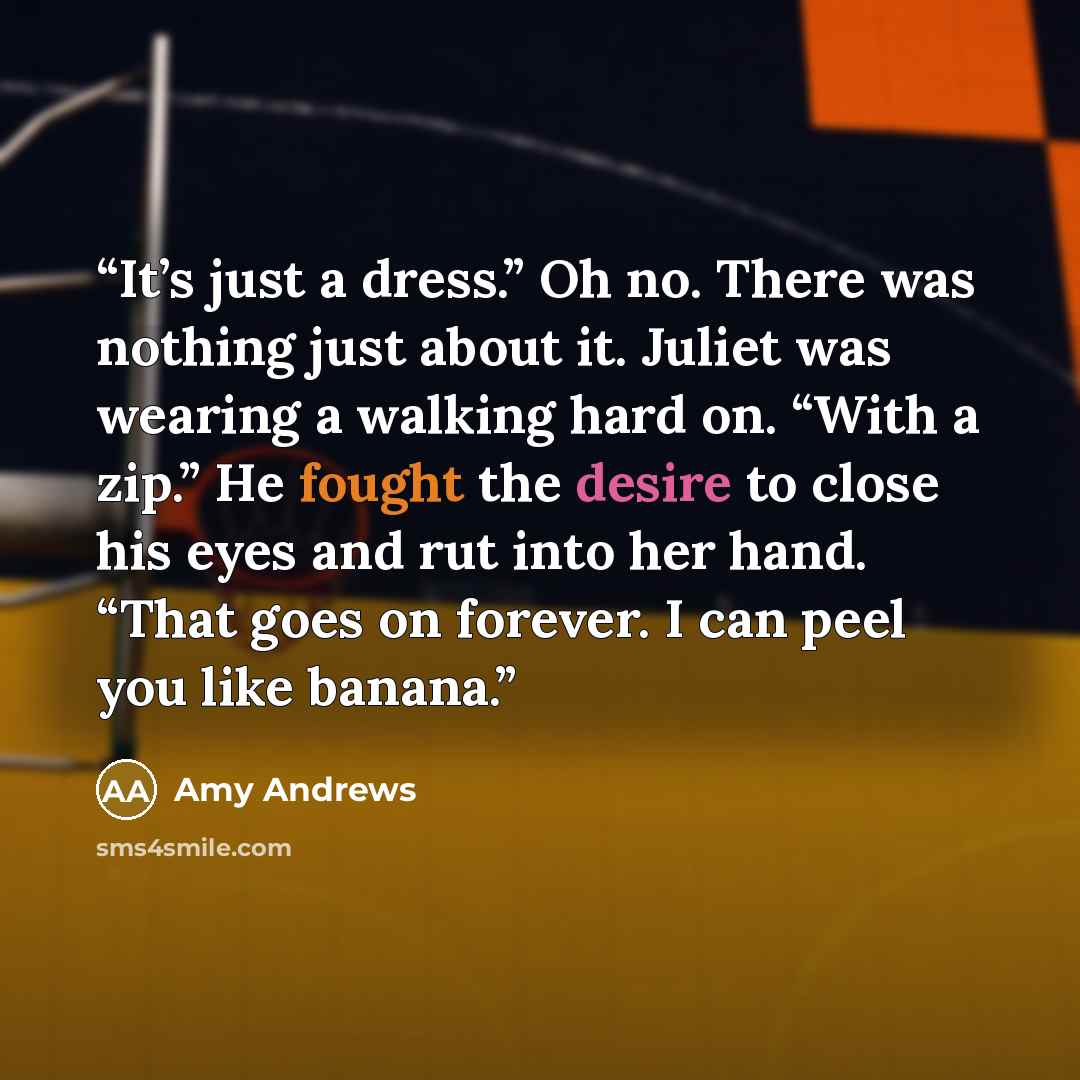 “It’s just a dress.” Oh no. There was nothing just about it. Juliet was wearing a walking hard on. “With a zip.” He fought the desire to close his eyes and rut into her hand. “That goes on forever. I can peel you like banana.” quote by Amy Andrews
