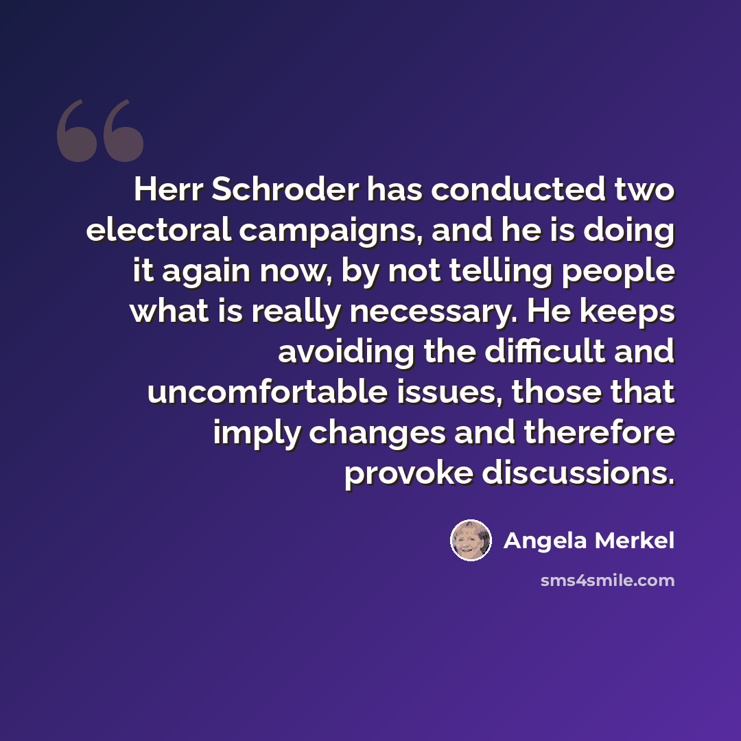 “Herr Schroder has conducted two electoral campaigns, and he is doing it again now, by not telling people what is really necessary. He keeps avoiding the difficult and uncomfortable issues, those that imply changes and therefore provoke discussions.” quote by Angela Merkel