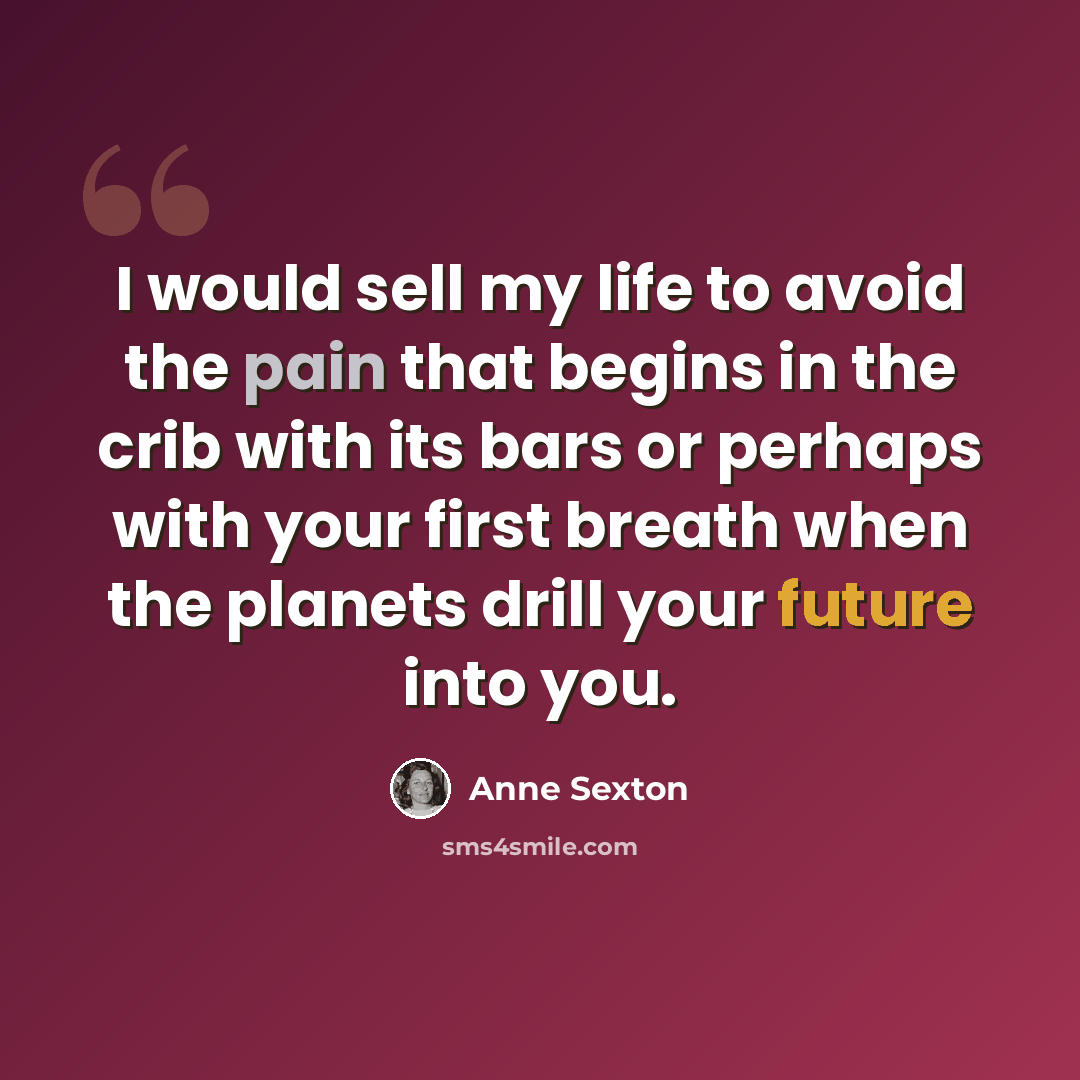 “I would sell my life to avoid the pain that begins in the crib with its bars or perhaps with your first breath when the planets drill your future into you.” quote by Anne Sexton