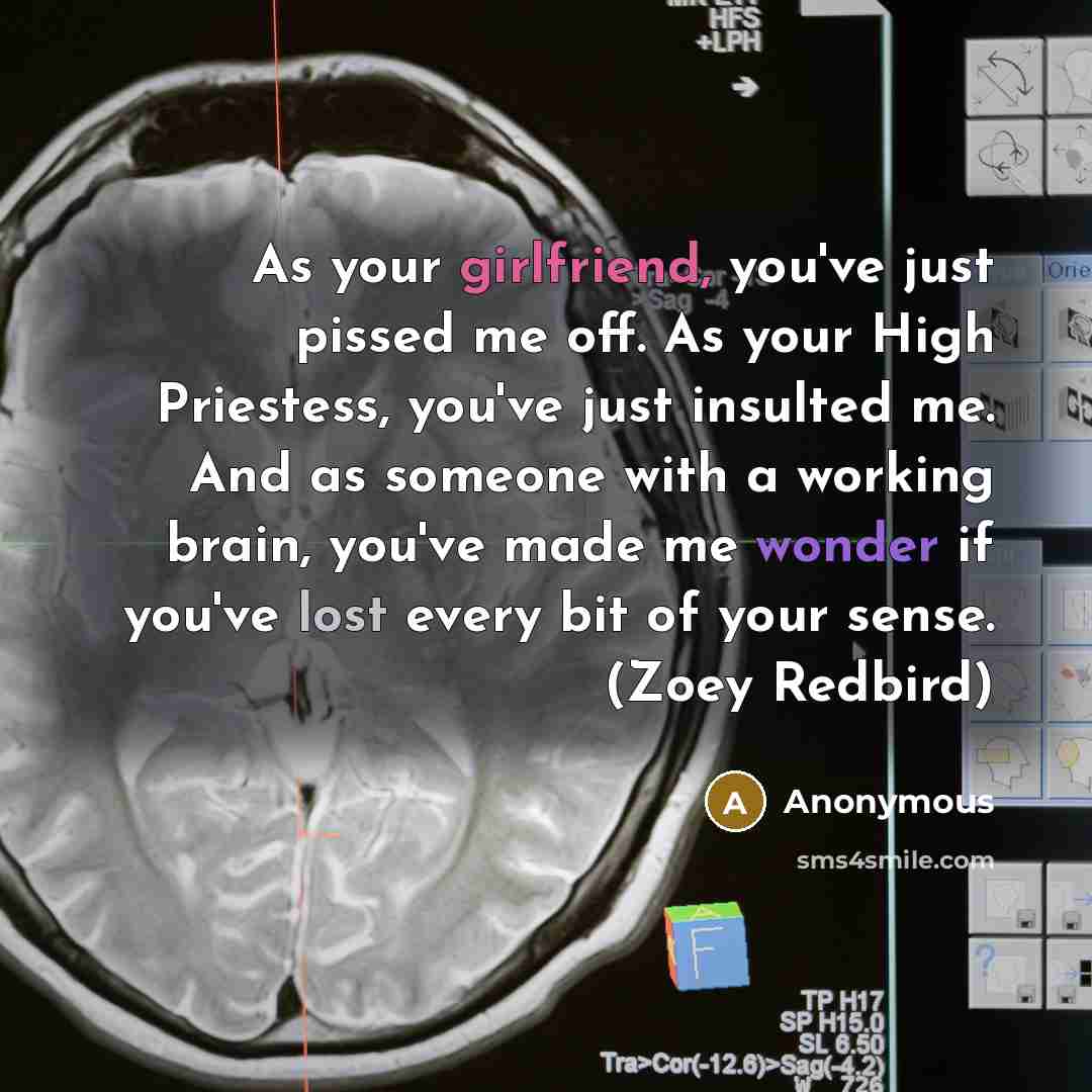 “As your girlfriend, you've just pissed me off. As your High Priestess, you've just insulted me. And as someone with a working brain, you've made me wonder if you've lost every bit of your sense. (Zoey Redbird)” quote by Anonymous