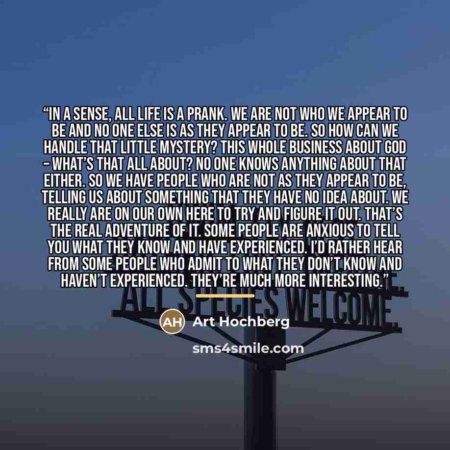“In a sense, all life is a prank. We are not who we appear to be and no one else is as they appear to be. So how can we handle that little mystery? This whole business about God – what’s that all about? No one knows anything about that either. So we have people who are not as they appear to be…” quote by Art Hochberg