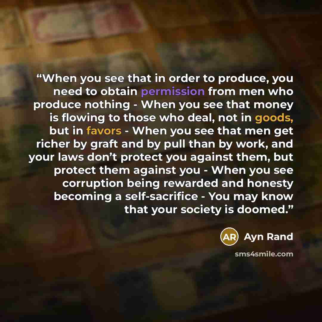 “When you see that in order to produce, you need to obtain permission from men who produce nothing - When you see that money is flowing to those who deal, not in goods, but in favors - When you see that men get richer by graft and by pull than by work, and your laws don’t protect you against them…” quote by Ayn Rand