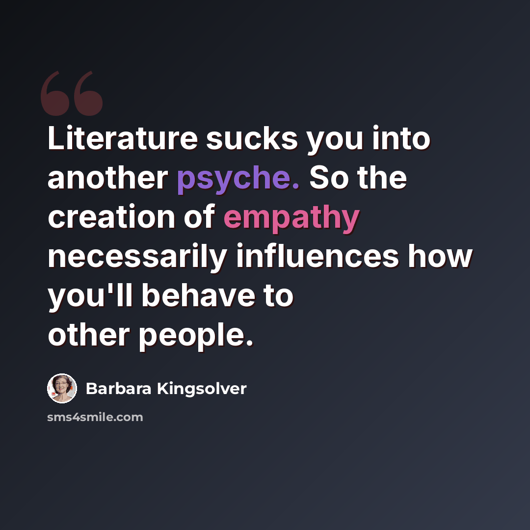 “Literature sucks you into another psyche. So the creation of empathy necessarily influences how you'll behave to other people.” quote by Barbara Kingsolver