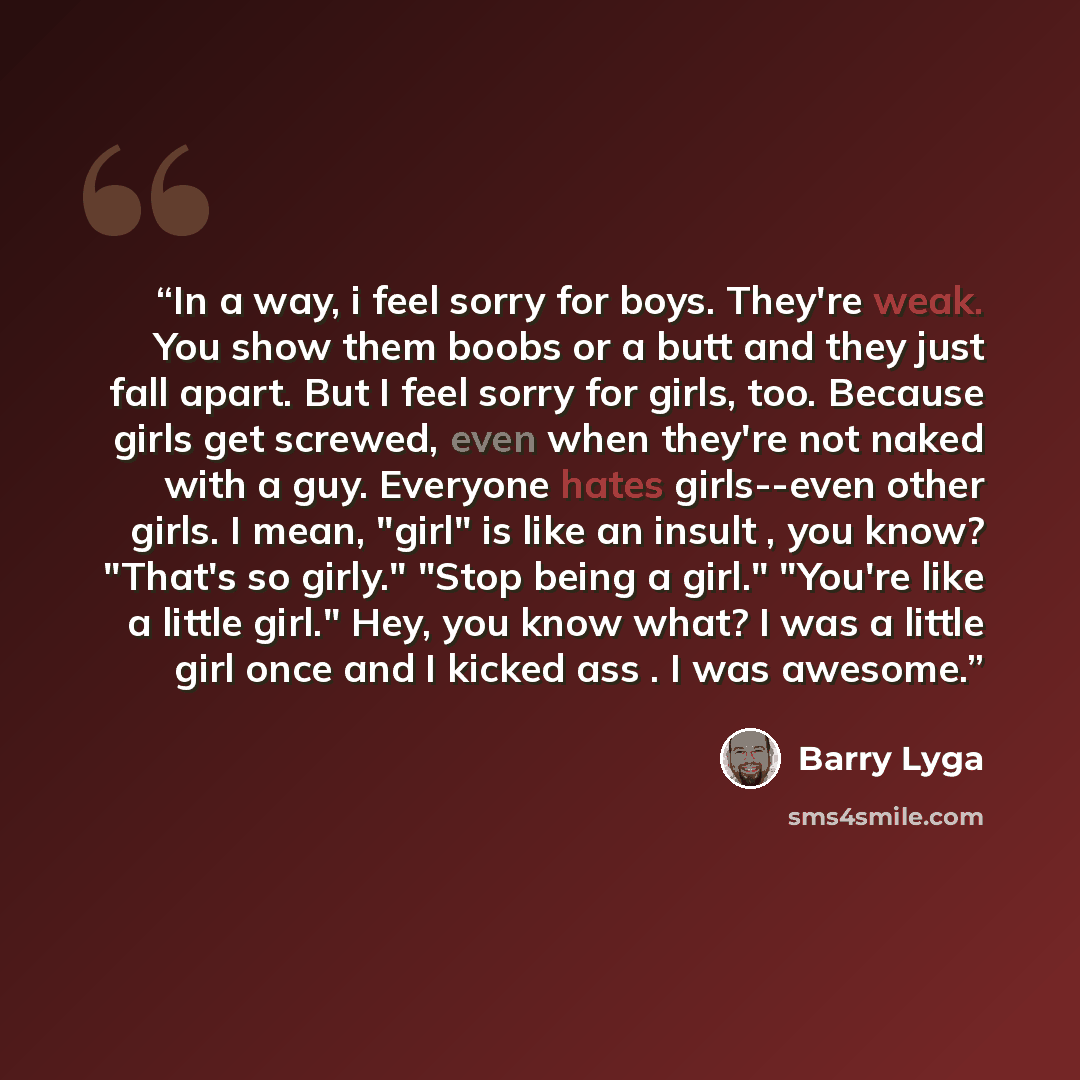 “In a way, i feel sorry for boys. They're weak. You show them boobs or a butt and they just fall apart. But I feel sorry for girls, too. Because girls get screwed, even when they're not naked with a guy. Everyone hates girls--even other girls. I mean, "girl" is like an insult , you know? "That's so…” quote by Barry Lyga